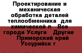 Проектирование и механическая обработка деталей теплообменника  для химической п - Все города Услуги » Другие   . Приморский край,Уссурийск г.